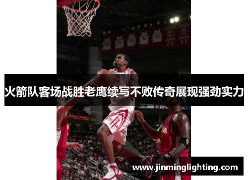 火箭队客场战胜老鹰续写不败传奇展现强劲实力